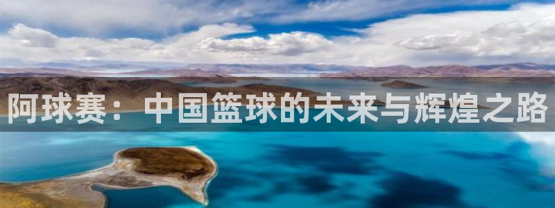  意昂体育app下载安装官网：阿球赛：中国篮球的未来与辉煌之路